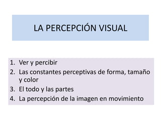 LA PERCEPCIÓN VISUAL
1. Ver y percibir
2. Las constantes perceptivas de forma, tamaño
y color
3. El todo y las partes
4. La percepción de la imagen en movimiento
 