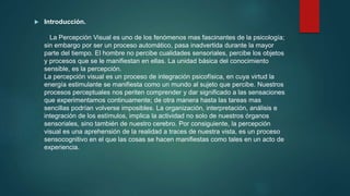  Introducción.
La Percepción Visual es uno de los fenómenos mas fascinantes de la psicología;
sin embargo por ser un proceso automático, pasa inadvertida durante la mayor
parte del tiempo. El hombre no percibe cualidades sensoriales, percibe los objetos
y procesos que se le manifiestan en ellas. La unidad básica del conocimiento
sensible, es la percepción.
La percepción visual es un proceso de integración psicofísica, en cuya virtud la
energía estimulante se manifiesta como un mundo al sujeto que percibe. Nuestros
procesos perceptuales nos periten comprender y dar significado a las sensaciones
que experimentamos continuamente; de otra manera hasta las tareas mas
sencillas podrían volverse imposibles. La organización, interpretación, análisis e
integración de los estímulos, implica la actividad no solo de nuestros órganos
sensoriales, sino también de nuestro cerebro. Por consiguiente, la percepción
visual es una aprehensión de la realidad a traces de nuestra vista, es un proceso
sensocognitivo en el que las cosas se hacen manifiestas como tales en un acto de
experiencia.
 