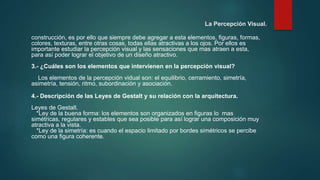 La Percepción Visual.
construcción, es por ello que siempre debe agregar a esta elementos, figuras, formas,
colores, texturas, entre otras cosas, todas ellas atractivas a los ojos. Por ellos es
importante estudiar la percepción visual y las sensaciones que mas atraen a esta,
para así poder lograr el objetivo de un diseño atractivo.
3.- ¿Cuáles son los elementos que intervienen en la percepción visual?
Los elementos de la percepción vidual son: el equilibrio, cerramiento, simetría,
asimetría, tensión, ritmo, subordinación y asociación.
4.- Descripción de las Leyes de Gestalt y su relación con la arquitectura.
Leyes de Gestalt.
*Ley de la buena forma: los elementos son organizados en figuras lo mas
simétricas, regulares y estables que sea posible para así lograr una composición muy
atractiva a la vista.
*Ley de la simetría: es cuando el espacio limitado por bordes simétricos se percibe
como una figura coherente.
 