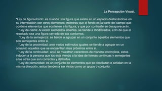 *Ley de figura-fondo: es cuando una figura que existe en un espacio destacándose en
su interrelación con otros elementos, mientras que el fondo es la parte del campo que
contiene elementos que sostienen a la figura, y que por contraste se desaparecerán.
*Ley de cierre: Al existir elementos abiertos, se tiende a modificarlos, a fin de que el
resultado sea una figura cerrada en sus contornos.
*Ley de la semejanza: se tiende a agrupar en un conjunto aquellos elementos que
son semejantes entre si.
*Ley de la proximidad: ante varios estímulos iguales se tiende a agrupar en un
conjunto aquellos que se encuentran mas próximos entre si.
*Ley de la continuidad: aquí se muestran caracteres de manera incompleta, estos
inducen a la persona que los esta viendo a la idea de formas continuas y semejantes
a las otras que son correctas y definidas.
*Ley de comunidad: es un conjunto de elementos que se desplazan o señalan en la
misma dirección, estos tienden a ser vistos como un grupo o conjunto.
La Percepción Visual.
 