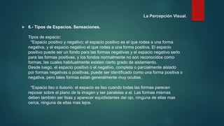  6.- Tipos de Espacios. Sensaciones.
Tipos de espacio:
*Espacio positivo y negativo: el espacio positivo es el que rodea a una forma
negativa, y el espacio negativo el que rodea a una forma positiva. El espacio
positivo puede ser un fondo para las formas negativas y el espacio negativo serlo
para las formas positivas, y los fondos normalmente no son reconocidos como
formas, las cuales habitualmente existen cierto grado de aislamiento.
Desde luego, el espacio positivo o el negativo, completa o parcialmente aislado
por formas negativas o positivas, puede ser identificado como una forma positiva o
negativa, pero tales formas estan generalmente muy ocultas.
*Espacio liso o ilusorio: el espacio es liso cuando todas las formas parecen
reposar sobre el plano de la imagen y ser paralelas a el. Las formas mismas
deben también ser lisas y aparecer equidistantes del ojo, ninguna de ellas mas
cerca, ninguna de ellas mas lejos.
La Percepción Visual.
 