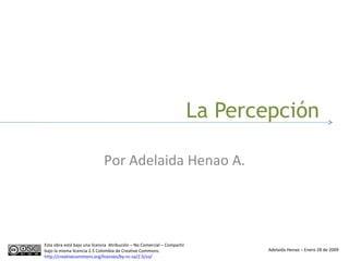La Percepción Por Adelaida Henao A. Esta obra está bajo una licencia  Atribución – No Comercial – Compartir bajo la misma licencia 2.5 Colombia de Creative Commons.  http://creativecommons.org/licenses/by-nc-sa/2.5/co/   Adelaida Henao – Enero 28 de 2009 