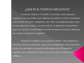 El espacio blanco, también conocido como espacio
negativo, son las partes que dejamos en blanco como: el espacio
entre líneas de texto, márgenes, etc. Pero no podemos decir que
es solo espacios vacíos, ya que esté es un elemento importante
que nos ayuda a crear balance entre el espacio positivo (espacio
no vacío) y el espacio negativo.
El espacio negativo nos ayuda a definir, crea balance y
armonía, llama la atención, crea una composición mas atractiva,
le da a los lectores un espacio para descansar. El espacio
negativo es un elemento clave en una buena composición
artística.
¿QUE ES EL POSITIVO-NEGATIVO?
 