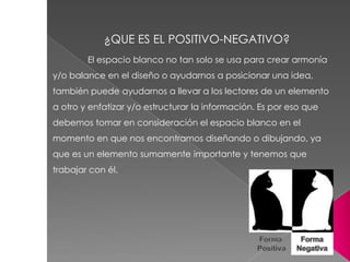 El espacio blanco no tan solo se usa para crear armonía
y/o balance en el diseño o ayudarnos a posicionar una idea,
también puede ayudarnos a llevar a los lectores de un elemento
a otro y enfatizar y/o estructurar la información. Es por eso que
debemos tomar en consideración el espacio blanco en el
momento en que nos encontramos diseñando o dibujando, ya
que es un elemento sumamente importante y tenemos que
trabajar con él.
¿QUE ES EL POSITIVO-NEGATIVO?
 