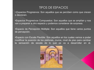 • Espacios Progresivos: Son aquellos que se perciben como que crecen
o decrecen.
•Espacios Progresivos Compuestos: Son aquellos que se amplían y nos
van a preparar a otro espacio y podemos considerar de sorpresa.
•Espacio de Percepción Múltiple: Son aquellos que tiene varios puntos
de percepción.
•Espacio con Escala Flexible: Son aquellos en los cuales vamos a poder
modificar la posición de los plafones, muros, nivel de piso para cambiar
la sensación de escala de lo que se va a desarrollar en el.
TIPOS DE ESPACIOS
 