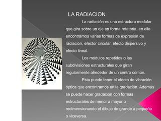 LA RADIACION
La radiación es una estructura modular
que gira sobre un eje en forma rotatoria, en ella
encontramos varias formas de expresión de
radiación, efector circular, efecto dispersivo y
efecto lineal.
Los módulos repetidos o las
subdivisiones estructurales que giran
regularmente alrededor de un centro común.
Esta puede tener el efecto de vibración
óptica que encontramos en la gradación. Además
se puede hacer gradación con formas
estructurales de menor a mayor o
redimensionando el dibujo de grande a pequeño
o viceversa.
 