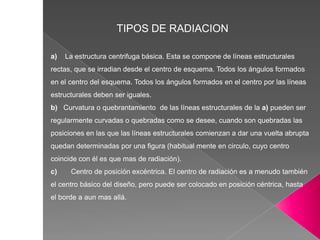 TIPOS DE RADIACION
a) La estructura centrifuga básica. Esta se compone de líneas estructurales
rectas, que se irradian desde el centro de esquema. Todos los ángulos formados
en el centro del esquema. Todos los ángulos formados en el centro por las líneas
estructurales deben ser iguales.
b) Curvatura o quebrantamiento de las líneas estructurales de la a) pueden ser
regularmente curvadas o quebradas como se desee, cuando son quebradas las
posiciones en las que las líneas estructurales comienzan a dar una vuelta abrupta
quedan determinadas por una figura (habitual mente en circulo, cuyo centro
coincide con él es que mas de radiación).
c) Centro de posición excéntrica. El centro de radiación es a menudo también
el centro básico del diseño, pero puede ser colocado en posición céntrica, hasta
el borde a aun mas allá.
 
