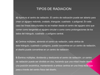 TIPOS DE RADIACION
d) Apertura al centro de radiación. El centro de radicación puede ser abierto para
crear un agujero redondo, ovalado, triangular, cuadrado o poligonal. En este
caso las líneas estructurales no se irradian desde el centro del agujero sino que
corren como tangentes al agujero circular o como como prolongaciones de los
lados del triángulo, cuadrado o polígono central.
e) Centros múltiples, abriendo el centro de radiación, cada vértice de
este triángulo, cuadrado o polígono, puede convertirse en un centro de radiación,
el diseño puede convertirse en un centro de radiación.
f) Centros múltiples, dividiendo y deslizando el centro de radiación. un centro
de radiación puede ser dividido en dos, haciendo que una mitad irradie desde
una posición excéntrica, manteniendo a ambos centros en una linea recta que
pasa a través del centro físico del diseño.
 
