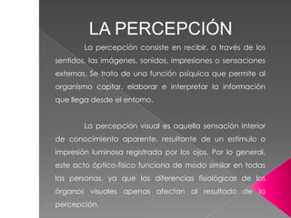La percepción consiste en recibir, a través de los
sentidos, las imágenes, sonidos, impresiones o sensaciones
externas. Se trata de una función psíquica que permite al
organismo captar, elaborar e interpretar la información
que llega desde el entorno.
La percepción visual es aquella sensación interior
de conocimiento aparente, resultante de un estímulo o
impresión luminosa registrada por los ojos. Por lo general,
este acto óptico-físico funciona de modo similar en todas
las personas, ya que las diferencias fisiológicas de los
órganos visuales apenas afectan al resultado de la
percepción.
LA PERCEPCIÓN
 