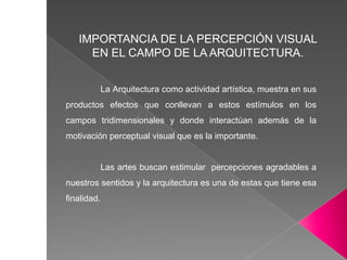 La Arquitectura como actividad artística, muestra en sus
productos efectos que conllevan a estos estímulos en los
campos tridimensionales y donde interactúan además de la
motivación perceptual visual que es la importante.
Las artes buscan estimular percepciones agradables a
nuestros sentidos y la arquitectura es una de estas que tiene esa
finalidad.
IMPORTANCIA DE LA PERCEPCIÓN VISUAL
EN EL CAMPO DE LA ARQUITECTURA.
 