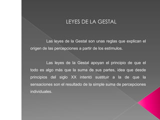 Las leyes de la Gestal son unas reglas que explican el
origen de las percepciones a partir de los estímulos.
Las leyes de la Gestal apoyan el principio de que el
todo es algo más que la suma de sus partes, idea que desde
principios del siglo XX intentó sustituir a la de que la
sensaciones son el resultado de la simple suma de percepciones
individuales.
LEYES DE LA GESTAL
 
