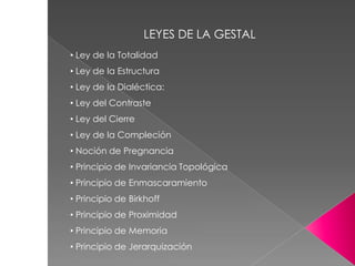 • Ley de la Totalidad
• Ley de la Estructura
• Ley de la Dialéctica:
• Ley del Contraste
• Ley del Cierre
• Ley de la Compleción
• Noción de Pregnancia
• Principio de Invariancia Topológica
• Principio de Enmascaramiento
• Principio de Birkhoff
• Principio de Proximidad
• Principio de Memoria
• Principio de Jerarquización
LEYES DE LA GESTAL
 