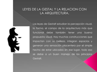 Las leyes de Gestalt estudian la percepción visual,
la forma, el campo de la arquitectura más que
funcional debe también tener una buena
propuesta visual. Hay muchas construcciones que
impactan con su belleza, integran espacios y
generan una sensación placentera por el simple
hecho de estar ubicados en ese lugar, todo eso
se debe a un buen manejo de los principios
Gestalt.
LEYES DE LA GESTAL Y LA RELACION CON
LA ARQUITECTURA.
 