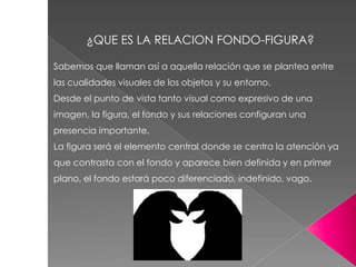 Sabemos que llaman así a aquella relación que se plantea entre
las cualidades visuales de los objetos y su entorno.
Desde el punto de vista tanto visual como expresivo de una
imagen, la figura, el fondo y sus relaciones configuran una
presencia importante.
La figura será el elemento central donde se centra la atención ya
que contrasta con el fondo y aparece bien definida y en primer
plano, el fondo estará poco diferenciado, indefinido, vago.
¿QUE ES LA RELACION FONDO-FIGURA?
 