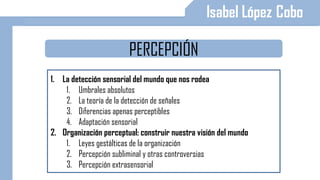 PERCEPCIÓN
1. La detección sensorial del mundo que nos rodea
1. Umbrales absolutos
2. La teoría de la detección de señales
3. Diferencias apenas perceptibles
4. Adaptación sensorial
2. Organización perceptual: construir nuestra visión del mundo
1. Leyes gestálticas de la organización
2. Percepción subliminal y otras controversias
3. Percepción extrasensorial
 