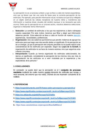 2-2020 MARISOL LLANOSVILLACA
LIBEREMOS BOLIVIA
La percepción no es un proceso unitario y que se lleve a cabo de manera espontánea,
sino que se tienen que dar una serie de fases para la correcta percepción de los
estímulos. Por ejemplo, para percibir información visual, no basta con que la luz reflejada
en un objeto estimule las células receptoras de nuestra retina y mandemos esa
información a nuestras áreas visuales del cerebro (aunque sí es necesario que esto
ocurra). Dado que la percepción es un proceso activo, nosotros debemos seleccionar,
organizar e interpretar dicha información:
 Selección: La cantidad de estímulos a los que nos exponemos a diario sobrepasa
nuestra capacidad. Por este motivo, tenemos que filtrar y elegir qué información
debemos percibir. Esta selección se lleva a cabo en función de nuestra atención,
experiencias, necesidades y preferencias.
 Organización: Una vez sabemos qué tenemos que percibir, tratamos de agrupar los
estímulos para que luego sea más sencillo darles un significado. En la percepción se
da un sinergia, ya que la percepción del conjunto percibido no se puede reducir a las
características de los estímulos por separado. Según las Leyes de la Gestalt, la
organización de estímulos no se hace de manera azarosa, sino que seguimos unos
criterios concretos.
 Interpretación: Cuando ya hemos organizado los estímulos seleccionados, les
damos un significado, completando la percepción de los mismos. Una vez más, la
interpretación de los estímulos va a venir modulada por la experiencia y las
expectativas de la persona.5
3. CONCLUSIONES
En conclusión se puede decir que la percepción es el l conjunto de procesos
mentales mediante los cuales nuestro cerebro interpreta los estímulos que recoge, a
nivel sensorial, del entorno que nos rodea, creando así una impresión consciente de la
realidad.
4. REFERENCIAS
1. https://expandetumente.com/70-frases-sobre-percepcion-y-perspectiva/
2. https://www.significados.com/percepcion/#:~:text=La%20percepci%C3%
3. https://es.wikipedia.org/wiki/Percepci%C3%B3n
4. https://www.cognifit.com/es/percepcion#:~:text=La%20percepci%C3%B3
5. https://www.cognifit.com/es/percepcion#:~:text=La%20percepci%C3%B3
6. : https://www.caracteristicas.co/percepcion/#ixzz6a86NJcc2
 