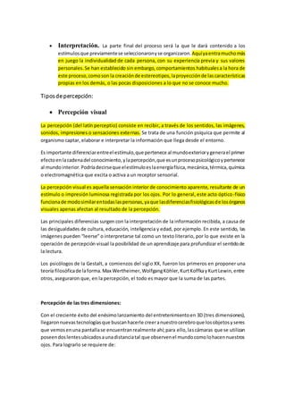  Interpretación. La parte final del proceso será la que le dará contenido a los
estímulosque previamentese seleccionaronyse organizaron.Aquíyaentramuchomás
en juego la individualidad de cada persona, con su experiencia previa y sus valores
personales.Se han establecido sin embargo, comportamientos habitualesa la hora de
este proceso,comoson la creaciónde estereotipos,laproyecciónde lascaracterísticas
propias en los demás, o las pocas disposiciones a lo que no se conoce mucho.
Tiposde percepción:
 Percepción visual
La percepción (del latín perceptio) consiste en recibir, a través de los sentidos, las imágenes,
sonidos, impresiones o sensaciones externas. Se trata de una función psíquica que permite al
organismo captar, elaborar e interpretar la información que llega desde el entorno.
Es importante diferenciarentreel estímulo,que pertenece al mundoexteriorygenerael primer
efectoenlacadenadel conocimiento,ylapercepción,que esunprocesopsicológicoypertenece
al mundointerior.Podríadecirseque elestímuloeslaenergíafísica,mecánica,térmica,química
o electromagnética que excita o activa a un receptor sensorial.
La percepción visual es aquella sensación interior de conocimiento aparente, resultante de un
estímulo o impresión luminosa registrada por los ojos. Por lo general, este acto óptico-físico
funcionade modosimilarentodaslaspersonas,yaque lasdiferenciasfisiológicasde losórganos
visuales apenas afectan al resultado de la percepción.
Las principales diferencias surgen con la interpretación de la información recibida, a causa de
las desigualdades de cultura, educación, inteligencia y edad, por ejemplo. En este sentido, las
imágenes pueden “leerse” o interpretarse tal como un texto literario, por lo que existe en la
operación de percepción visual la posibilidad de un aprendizaje para profundizar el sentidode
la lectura.
Los psicólogos de la Gestalt, a comienzos del siglo XX, fueron los primeros en proponer una
teoría filosóficade laforma.Max Wertheimer,WolfgangKöhler,KurtKoffkayKurtLewin,entre
otros, aseguraron que, en la percepción, el todo es mayor que la suma de las partes.
Percepción de las tres dimensiones:
Con el creciente éxito del enésimolanzamiento del entretenimientoen 3D (tres dimensiones),
llegaronnuevastecnologíasque buscanhacerle creeranuestrocerebroque losobjetosyseres
que vemosenuna pantallase encuentranrealmente ahí;para ello,lascámaras que se utilizan
poseendoslentesubicadosaunadistanciatal que observenel mundocomolohacennuestros
ojos. Para lograrlo se requiere de:
 