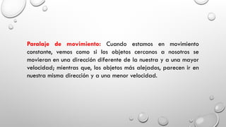 Paralaje de movimiento: Cuando estamos en movimiento
constante, vemos como si los objetos cercanos a nosotros se
movieran en una dirección diferente de la nuestra y a una mayor
velocidad; mientras que, los objetos más alejados, parecen ir en
nuestra misma dirección y a una menor velocidad.
 