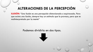 ALTERACIONES DE LA PERCEPCIÓN
ILUSIÓN: “Una ilusión es una percepción distorsionada o equivocada. Para
que exista una ilusión, siempre hay un estímulo que la provoca, pero que es
malinterpretado por la mente”
Podemos dividirla en dos tipos.
 