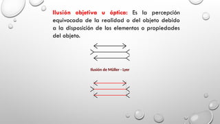 Ilusión objetiva u óptica: Es la percepción
equivocada de la realidad o del objeto debido
a la disposición de los elementos o propiedades
del objeto.
Ilusión de Müller - Lyer
 