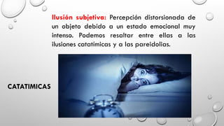 Ilusión subjetiva: Percepción distorsionada de
un objeto debido a un estado emocional muy
intenso. Podemos resaltar entre ellas a las
ilusiones catatímicas y a las pareidolias.
CATATIMICAS
 