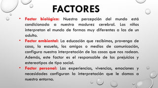 FACTORES
• Factor biológico: Nuestra percepción del mundo está
condicionada a nuestra madurez cerebral. Los niños
interpretan el mundo de formas muy diferentes a las de un
adulto.
• Factor ambiental: La educación que recibimos, provenga de
casa, la escuela, los amigos o medios de comunicación,
configura nuestra interpretación de las cosas que nos rodean.
Además, este factor es el responsable de los prejuicios y
estereotipos de tipo social.
• Factor personal: Las experiencias, vivencias, emociones y
necesidades configuran la interpretación que le damos a
nuestro entorno.
 