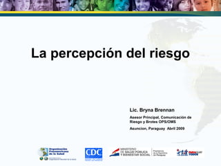 La percepción del riesgo
Lic. Bryna Brennan
Asesor Principal, Comunicación de
Riesgo y Brotes OPS/OMS
Asuncion, Paraguay Abril 2009
 