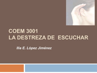 COEM 3001
LA DESTREZA DE ESCUCHAR
Ilia E. López Jiménez
 