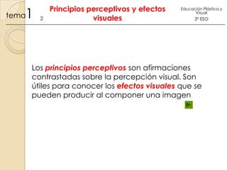 1

tema

2

Principios perceptivos y efectos
visuales

Educación Plástica y
Visual

3º ESO

Los principios perceptivos son afirmaciones
contrastadas sobre la percepción visual. Son
útiles para conocer los efectos visuales que se
pueden producir al componer una imagen

 