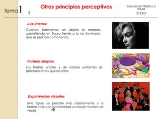 1

tema

Otros principios perceptivos
2
Luz intensa
Cuando iluminamos un objeto lo estamos
convirtiendo en figura frente a lo no iluminado
que se percibe como fondo,

Formas simples
Las formas simples y de colores uniformes se
perciben antes que las otras

Experiencias visuales
Una figura se percibe más rápidamente si la
hemos visto con anterioridad un mayor número de
veces

Educación Plástica y
Visual

3º ESO

 