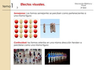 1

tema

Efectos visuales.
3

Educación Plástica y
Visual

3º ESO

Semejanza: Las formas semejantes se perciben como pertenecientes a
una misma figura

Continuidad: las formas orientas en una misma dirección tienden a
percibirse como una misma figura

 