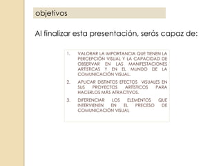 objetivos
Al finalizar esta presentación, serás capaz de:
1.

VALORAR LA IMPORTANCIA QUE TIENEN LA
PERCEPCIÓN VISUAL Y LA CAPACIDAD DE
OBSERVAR EN LAS MANIFESTACIONES
ARTÍSTICAS Y EN EL MUNDO DE LA
COMUNICACIÓN VISUAL.

2.

APLICAR DISTINTOS EFECTOS VISUALES EN
SUS
PROYECTOS
ARTÍSTICOS
PARA
HACERLOS MÁS ATRACTIVOS.

3.

DIFERENCIAR
LOS
ELEMENTOS
QUE
INTERVIENEN
EN
EL
PRECESO
DE
COMUNICACIÓN VISUAL

 