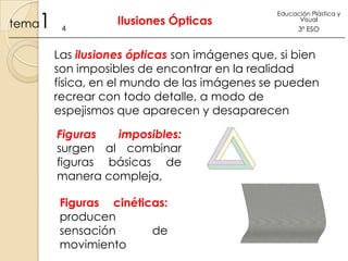 1

tema

4

Ilusiones Ópticas

Educación Plástica y
Visual

3º ESO

Las ilusiones ópticas son imágenes que, si bien
son imposibles de encontrar en la realidad
física, en el mundo de las imágenes se pueden
recrear con todo detalle, a modo de
espejismos que aparecen y desaparecen
Figuras
imposibles:
surgen al combinar
figuras básicas de
manera compleja,
Figuras cinéticas:
producen
sensación
de
movimiento

 