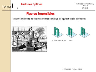 1

tema

Ilusiones ópticas.

Educación Plástica y
Visual

3

3º ESO

Figuras imposibles
Surgen combinado de una manera más compleja las figuras básicas estudiadas

JOS DE MEY: Ruina…, 1983

E. SEMPERE: Pintura, 1966

 