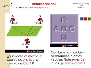 1

tema

Ilusiones ópticas
4 Realidad irreal.-más ejemplos

¿qué recta es mayor, la
que va de A a B, o la
que va de C a B ?

Educación Plástica y
Visual

3º ESO

Con las letras, también
se producen efectos
visuales, fíjate en estás
letras, ¿o son números?

 