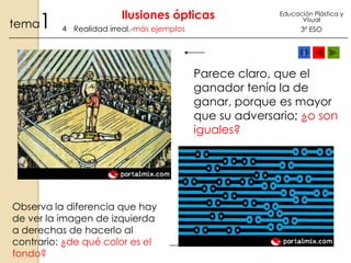 1

tema

Ilusiones ópticas
4 Realidad irreal.-más ejemplos

Educación Plástica y
Visual

3º ESO

Parece claro, que el
ganador tenía la de
ganar, porque es mayor
que su adversario; ¿o son
iguales?

Observa la diferencia que hay
de ver la imagen de izquierda
a derechas de hacerlo al
contrario: ¿de qué color es el
fondo?

 