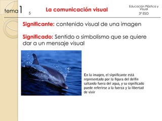 1

tema

5

La comunicación visual

Educación Plástica y
Visual

3º ESO

Significante: contenido visual de una imagen
Significado: Sentido o simbolismo que se quiere
dar a un mensaje visual

 