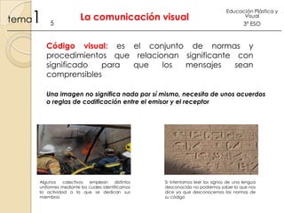 1

tema

5

La comunicación visual

Educación Plástica y
Visual

3º ESO

Código visual: es el conjunto de normas y
procedimientos que relacionan significante con
significado
para
que
los
mensajes
sean
comprensibles
Una imagen no significa nada por sí mismo, necesita de unos acuerdos
o reglas de codificación entre el emisor y el receptor

Algunos
colectivos
emplean
distintos
uniformes mediante los cuales identificamos
la actividad a la que se dedican sus
miembros

Si intentamos leer los signos de una lengua
desconocida no podremos saber lo que nos
dice ya que desconocemos las normas de
su código

 