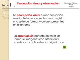 1

tema

Percepción visual y observación

Educación Plástica y
Visual

1

La percepción visual es una sensación
mediante la cual el ser humano registra
una serie de formas y colores presentes
en el entorno

La observación consiste en mirar las
formas e imágenes con atención y
estudiar sus cualidades y su significado

3º ESO

 
