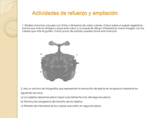 Actividades de refuerzo y ampliación
1. Realiza manchas casuales con tintas o témperas de varios colores. Calca sobre un papel vegetal las
formas que más te atraigan y pasa este calco a un papel de dibujo. Interpreta la nueva imagen con los
colores que más te gusten. Como punto de partida, puedes tomar esta mancha.

2. Haz un archivo de fotografías que representen la sensación de lejanía en el espacio mediante los
siguientes recursos:
a) Los objetos del primer plano tapan parcialmente a los del segundo plano.
b) Disminución progresiva del tamaño de los objetos.
c) Pérdida de intensidad de los colores que están en segundo plano.

 