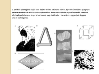3. Clasifica las imágenes según sean efectos visuales o ilusiones ópticas. Especifica también a qué grupo
pertenecen dentro de estos apartados: proximidad, semejanza, contraste, figuras imposibles, cinéticas,
etc. Explica el criterio en el que te has basado para clasificarlas y haz un breve comentario de cada
una de las imágenes.

 
