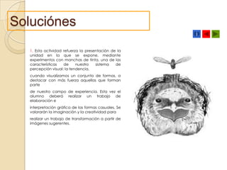 Soluciónes
1. Esta actividad refuerza la presentación de la
unidad en la que se expone, mediante
experimentos con manchas de tinta, una de las
características
de
nuestro
sistema
de
percepción visual: la tendencia,
cuando visualizamos un conjunto de formas, a
destacar con más fuerza aquellas que forman
parte
de nuestro campo de experiencia. Esta vez el
alumno deberá realizar un trabajo de
elaboración e
interpretación gráfica de las formas casuales. Se
valorarán la imaginación y la creatividad para
realizar un trabajo de transformación a partir de
imágenes sugerentes.

 