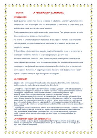 GRUPO 1: LA PERCEPCION Y LA MEMORIA
INTRODUCCIÓN
Desde que el ser humano nace tiene la necesidad de adaptarse a un entorno y tomamos como
referencia una serie de conceptos cada vez más variables. El ser humano es un ser activo, que
además de recibir del entorno participa en el entorno.
En el procesamiento de recepción aparecen los pensamientos. Para adaptarnos mejor al medio
debemos conocernos a nosotros mismos primero.
Por lo tanto es fundamental conocer el desarrollo de los procesos mentales para comprender
como se produce un correcto desarrollo del ser humano en la sociedad, los procesos son
percepción, memoria.
El desarrollo de este tema contiene aspectos muy importantes sobre lo que es la memoria y la
percepción. También La memoria es un proceso psicológico que sirve para
almacenar información codificada. Dicha información puede ser recuperada, unas veces de
forma voluntaria y consciente y otras de manera involuntaria. En el estudio de la memoria, unos
investigadores han destacado sus componentes estructurales mientras otros se han centrado
en los procesos de memoria. Y las percepciones se elaboran a partir de sensaciones y están
sujetas a un cierto número de leyes fisiológicas o psicológicas.
LA PERCEPCIÓN
Obedece a los estímulos cerebrales logrados a través de los 5 sentidos, vista, olfato, tacto,
auditivo, gusto, los cuales dan una realidad física del entorno.
La noción de percepción deriva del término latino perceptio y describe tanto a la acción como a
la consecuencia de percibir (es decir, de tener la capacidad para recibir mediante los sentidos
las imágenes, impresiones o sensaciones externas, o comprender y conocer algo).
Antes de definir este concepto diremos que para conocer el mundo interior o
exterior necesitamos realizar un proceso de decodificación de los mensajes que se reciben a
través de todo el cuerpo. Se define como percepción al proceso cognoscitivo a través del cual
las personas son capaces de comprender su entorno y actuar en consecuencia a los impulsos
que reciben; se trata de entender y organización los estímulos generados por el ambiente y
darles un sentido. De este modo lo siguiente que hará el individuo será enviar una respuesta en
consecuencia.
La percepción puede hacer mención también a un determinado conocimiento, a una idea o a la
sensación interior que surge a raíz de una impresión material derivada de nuestros sentidos.
Para la psicología, la percepción consiste en una función que le posibilita al organismo
recibir, procesar e interpretar la información que llega desde el exterior valiéndose de
los sentidos.
LA PERCEPCIÓN SEGÚN LOS ESPECIALISTAS:
Los especialistas aseguran que la percepción es el primer procedimiento cognoscitivo, que
permite al sujeto capturar la información del medio que lo rodea a través de la energía que
llega a los sistemas sensoriales.
 