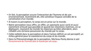 • En fait, la perception assure l’interaction de l’homme et de son
environnement. Autrement dit, elle constitue l’espace sensible de la
constitution d’un monde.
• À travers la perception, le corps est en prise sur le monde.
• Notre perception nous offre, en effet, un spectacle aussi varié et aussi
clairement articulé que possible et quand nos intentions motrices, en se
déployant, reçoivent du monde les réponses qu’elles attendent, alors
s’établit une certaine possession du monde par le corps.
• Cette netteté dans la perception et dans l’action définit un sol perceptif, un
milieu général pour la coexistence du corps et du monde.
• Dans la Phénoménologie de la perception, Merleau-Ponty donne à voir
l’enracinement de l’homme dans le monde par son corps.
 