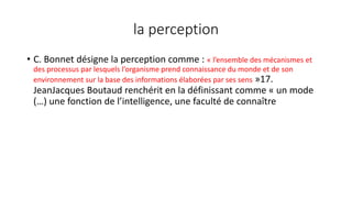 la perception
• C. Bonnet désigne la perception comme : « l’ensemble des mécanismes et
des processus par lesquels l’organisme prend connaissance du monde et de son
environnement sur la base des informations élaborées par ses sens »17.
JeanJacques Boutaud renchérit en la définissant comme « un mode
(…) une fonction de l’intelligence, une faculté de connaître
 
