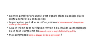 • En effet, percevoir une chose, c’est d’abord croire ou penser qu’elle
existe à l’endroit où on l’aperçoit.
• La perception peut alors se définir, comme la "connaissance" de quelque
chose qui est présent.
• Ainsi le thème de la perception renvoie-t-il à celui de la connaissance
où se pose le problème du rapport entre le sujet, l’objet et la réalité.
• Mais comment le sens se dégage-t-il de la perception ?
 