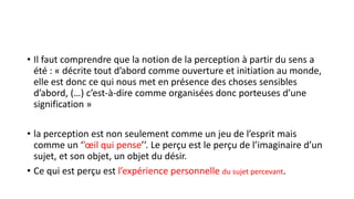 • Il faut comprendre que la notion de la perception à partir du sens a
été : « décrite tout d’abord comme ouverture et initiation au monde,
elle est donc ce qui nous met en présence des choses sensibles
d’abord, (…) c’est-à-dire comme organisées donc porteuses d’une
signification »
• la perception est non seulement comme un jeu de l’esprit mais
comme un ‘’œil qui pense’’. Le perçu est le perçu de l’imaginaire d’un
sujet, et son objet, un objet du désir.
• Ce qui est perçu est l’expérience personnelle du sujet percevant.
 