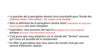 • La question de la perception devient ainsi essentielle pour l’étude des
relations entre "moi-même", les autres et le monde.
• Mais la définition de la perception comme étant l’interaction du sujet avec
l’environnement est assez complexe.
• Cependant, nous pouvons dire que la perception est un acte subjectif,
puisque percevoir, c’est reconnaître une forme.
• C’est parce que nous projetons sur le monde des "formes" connues
qu’il nous est possible de le comprendre.
• En effet, la perception que nous avons du monde n’est pas une
somme d’éléments séparés.
 