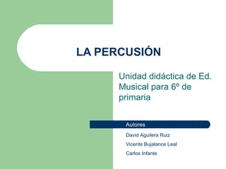 LA PERCUSIÓN Unidad didáctica de Ed. Musical para 6º de primaria David Aguilera Ruiz Vicente Bujalance Leal Carlos Infante Autores 