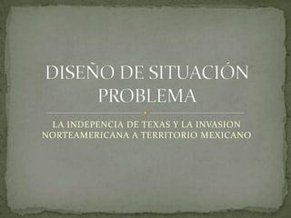 LA INDEPENCIA DE TEXAS Y LA INVASION NORTEAMERICANA A TERRITORIO MEXICANO DISEÑO DE SITUACIÓN PROBLEMA 